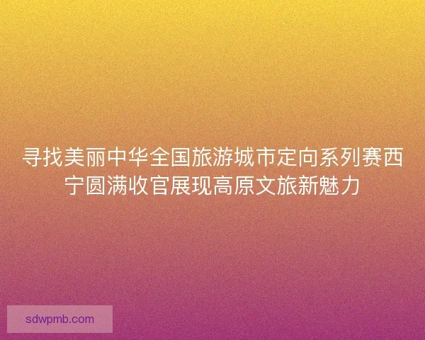 寻找美丽中华全国旅游城市定向系列赛西宁圆满收官展现高原文旅新魅力 寻找美丽中华全国旅游城市定向系列赛西宁圆满收官展现高原文旅新魅力