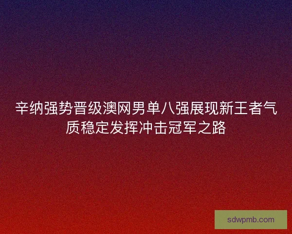 辛纳强势晋级澳网男单八强展现新王者气质稳定发挥冲击冠军之路