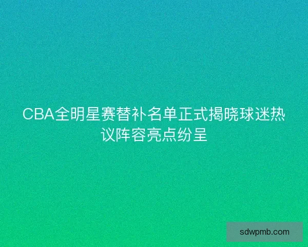 CBA全明星赛替补名单正式揭晓球迷热议阵容亮点纷呈