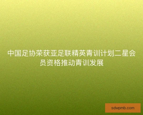 中国足协荣获亚足联精英青训计划二星会员资格推动青训发展 中国足协荣获亚足联精英青训计划二星会员资格推动青训发展