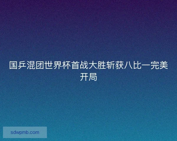 国乒混团世界杯首战大胜斩获八比一完美开局