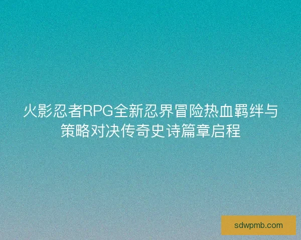 火影忍者RPG全新忍界冒险热血羁绊与策略对决传奇史诗篇章启程 火影忍者RPG全新忍界冒险热血羁绊与策略对决传奇史诗篇章启程