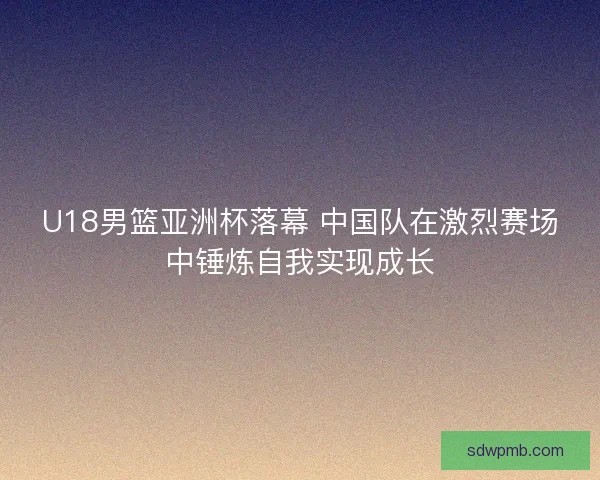 U18男篮亚洲杯落幕 中国队在激烈赛场中锤炼自我实现成长 U18男篮亚洲杯落幕 中国队在激烈赛场中锤炼自我实现成长