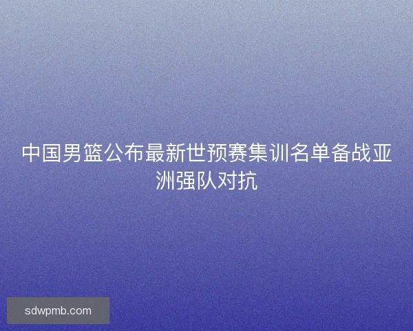 中国男篮公布最新世预赛集训名单备战亚洲强队对抗