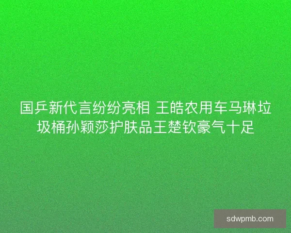 国乒新代言纷纷亮相 王皓农用车马琳垃圾桶孙颖莎护肤品王楚钦豪气十足 国乒新代言纷纷亮相 王皓农用车马琳垃圾桶孙颖莎护肤品王楚钦豪气十足