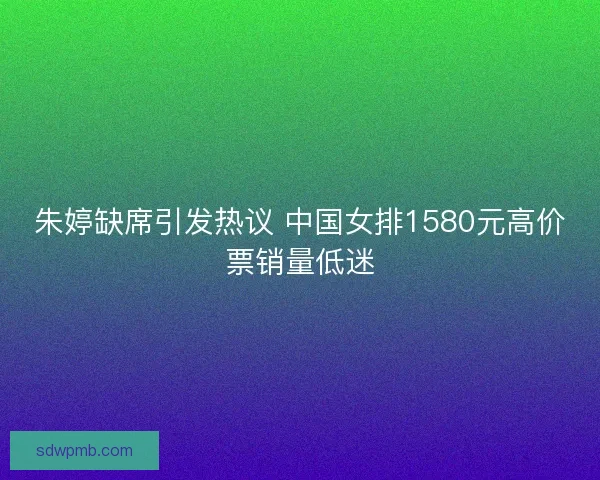 朱婷缺席引发热议 中国女排1580元高价票销量低迷