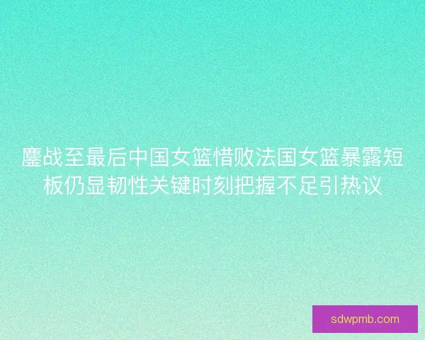 鏖战至最后中国女篮惜败法国女篮暴露短板仍显韧性关键时刻把握不足引热议 鏖战至最后中国女篮惜败法国女篮暴露短板仍显韧性关键时刻把握不足引热议