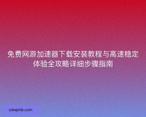 免费网游加速器下载安装教程与高速稳定体验全攻略详细步骤指南