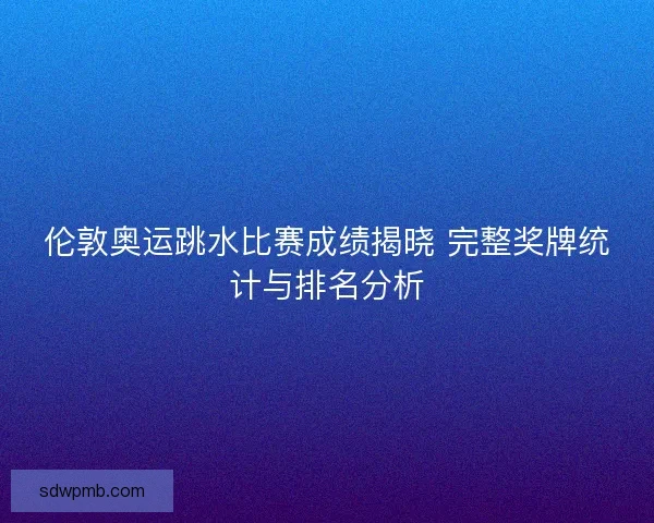 伦敦奥运跳水比赛成绩揭晓 完整奖牌统计与排名分析