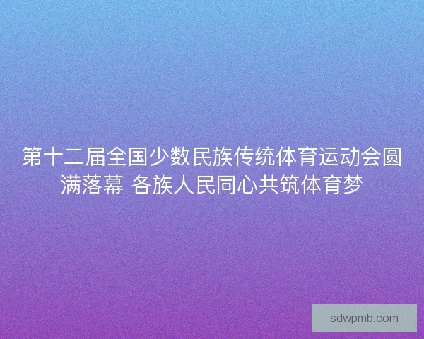 第十二届全国少数民族传统体育运动会圆满落幕 各族人民同心共筑体育梦